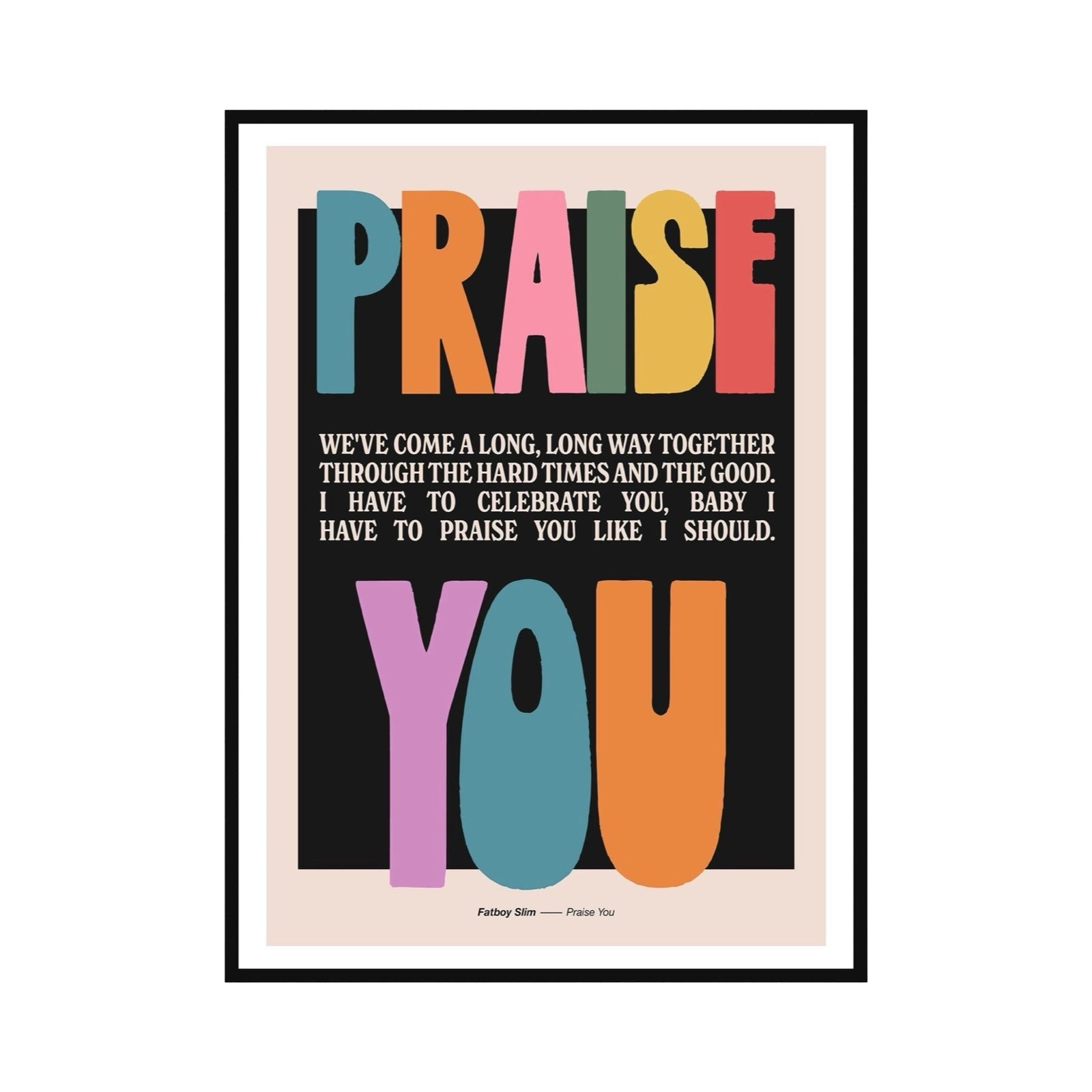 Typography lyric print of the lyric 'We've come a long, long way together, from the hard times to the good, I need to celebrate you baby, I have to Praise You like I should' from the song Praise You by Fatboy Slim. The words 'Praise' and 'You' are written in large multicoloured text at the top and bottom of the print whilst the rest of the text is smaller, in white and in the centre, all on a black background with an off-white border.