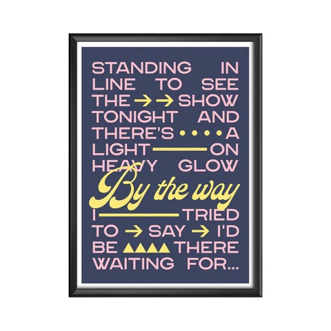 Typography print of the lyric 'Standing in line to see the show tonight and there's a light on, heavy glow, by the way I tried to say I'd be there waiting for....' from the song By the Way by The Red Hot Chilli Peppers, the text by the way is in larger yellow lowercase lettering and the rest of the text is smaller uppercase pink lettering, all against a navy background.