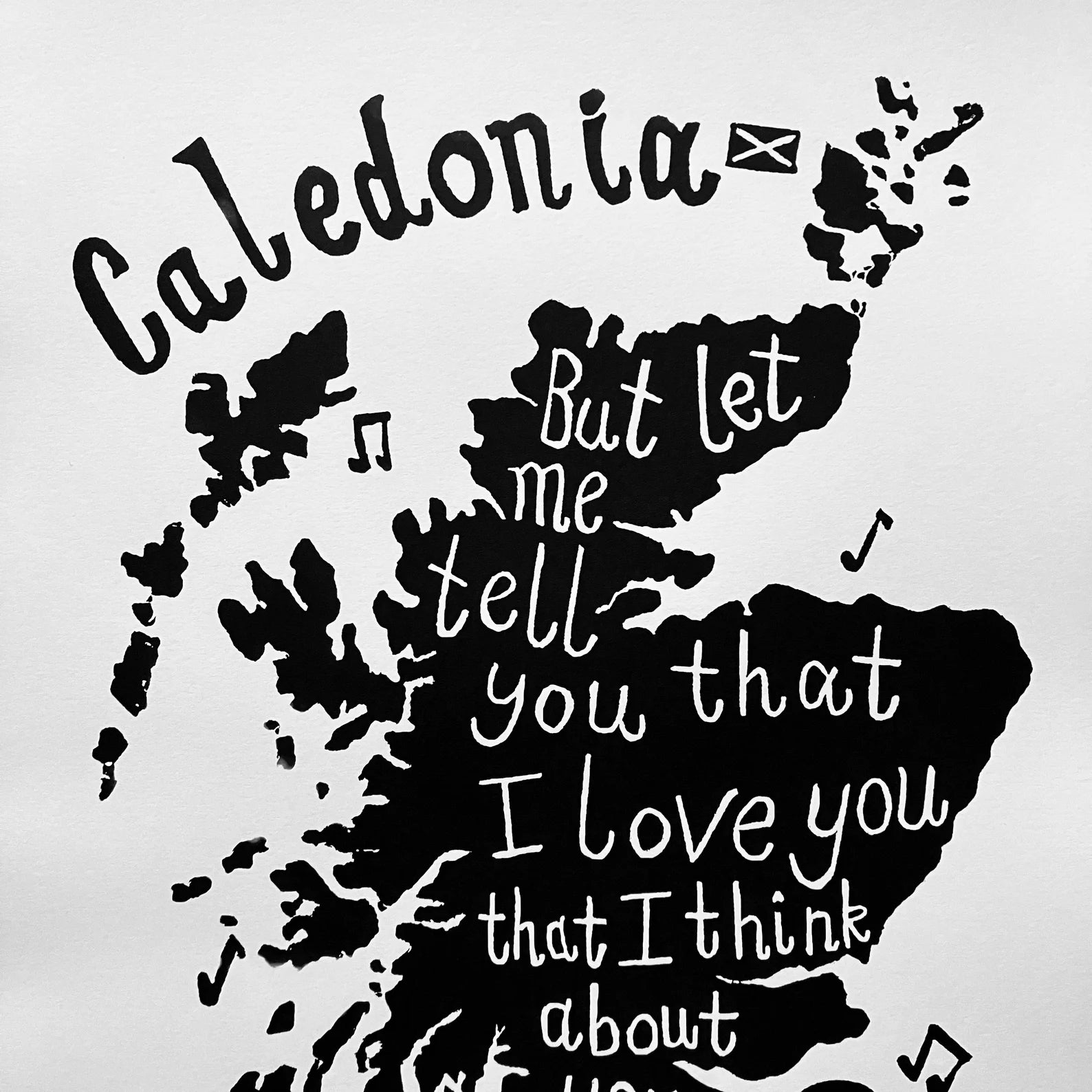 This black and white print features a screenprint of a map of Scotland, with the lyrics 'Caledonia, but let me tell you that I love you and I think about you all the time'.