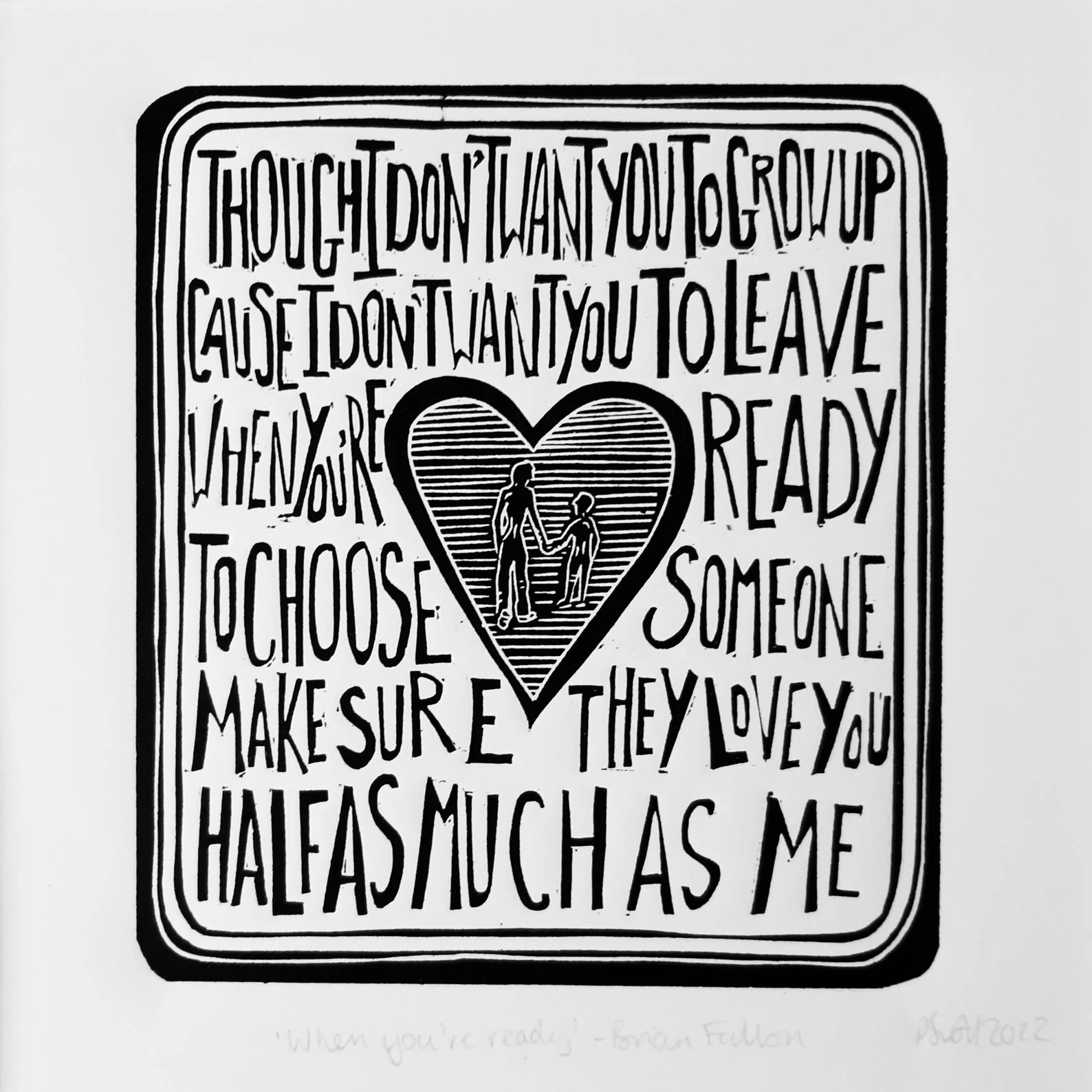 This black and white linocut print features a love heart in the centre surrounded by the lyrics 'though I don't want you to grow up, cause I don't want you to leave, when you're ready to choose someone make sure they love you half as much as me'.